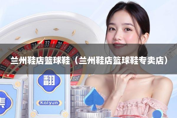 兰州鞋店篮球鞋(兰州鞋店篮球鞋专卖店)